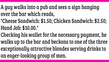A guy walks into a pub and sees a sign hanging over the bar which reads, “Cheese Sandwich: $1.50; Chicken Sandwich: $2.50; Hand Job: $10.00.”